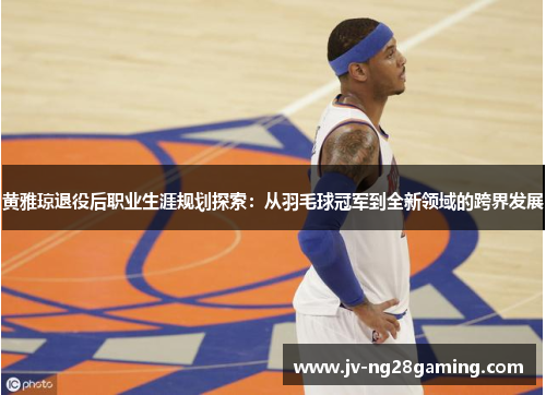 黄雅琼退役后职业生涯规划探索:从羽毛球冠军到全新领域的跨界发展 黄雅琼退役后职业生涯规划探索:从羽毛球冠军到全新领域的跨界发展