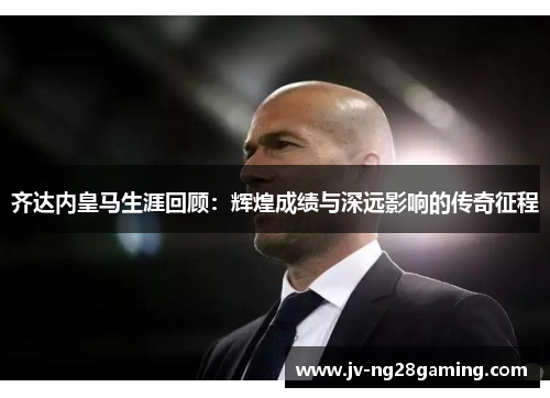 齐达内皇马生涯回顾：辉煌成绩与深远影响的传奇征程