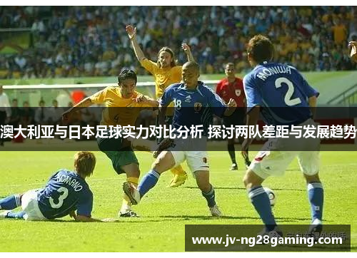 澳大利亚与日本足球实力对比分析 探讨两队差距与发展趋势 澳大利亚与日本足球实力对比分析 探讨两队差距与发展趋势