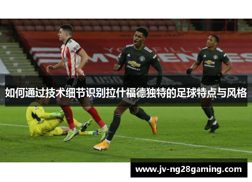 如何通过技术细节识别拉什福德独特的足球特点与风格