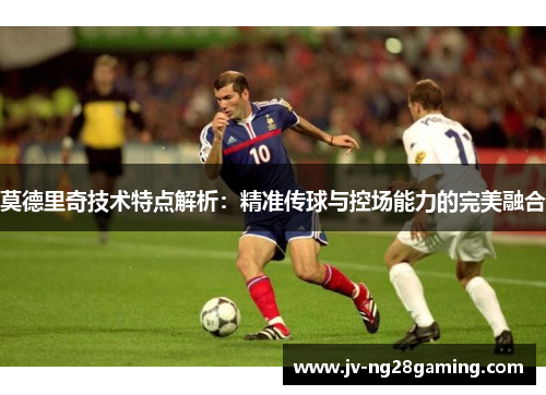 莫德里奇技术特点解析:精准传球与控场能力的完美融合 莫德里奇技术特点解析:精准传球与控场能力的完美融合