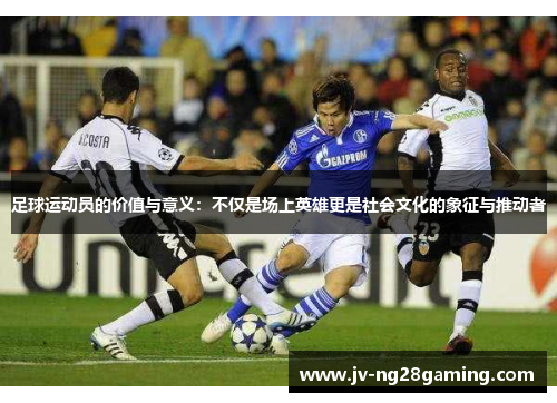 足球运动员的价值与意义：不仅是场上英雄更是社会文化的象征与推动者