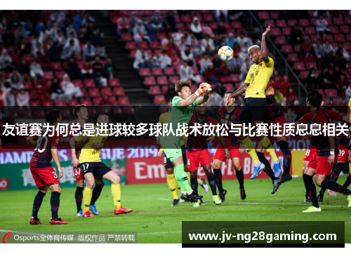 友谊赛为何总是进球较多球队战术放松与比赛性质息息相关 友谊赛为何总是进球较多球队战术放松与比赛性质息息相关