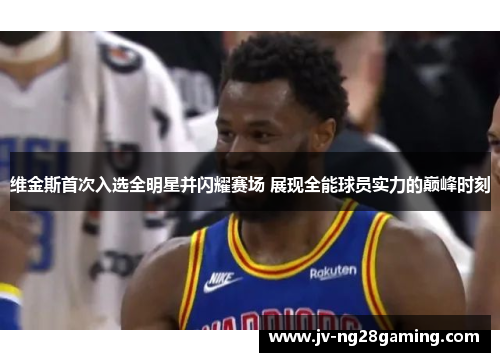 维金斯首次入选全明星并闪耀赛场 展现全能球员实力的巅峰时刻