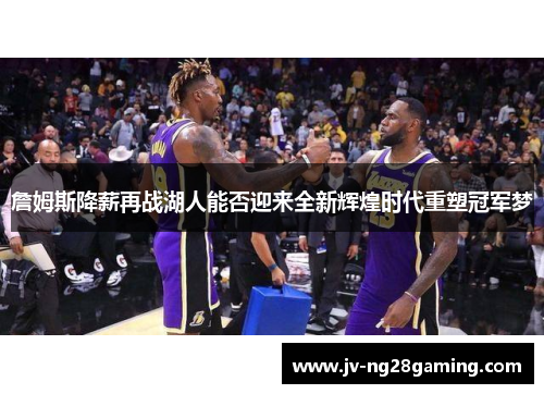 詹姆斯降薪再战湖人能否迎来全新辉煌时代重塑冠军梦 詹姆斯降薪再战湖人能否迎来全新辉煌时代重塑冠军梦