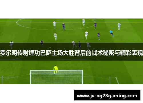 费尔明传射建功巴萨主场大胜背后的战术秘密与精彩表现