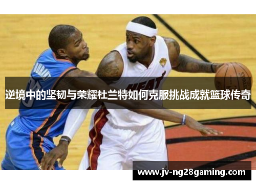 逆境中的坚韧与荣耀杜兰特如何克服挑战成就篮球传奇 逆境中的坚韧与荣耀杜兰特如何克服挑战成就篮球传奇