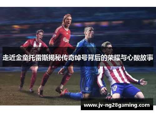 走近金童托雷斯揭秘传奇绰号背后的荣耀与心酸故事