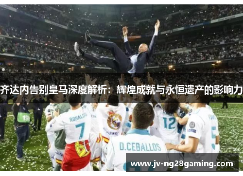 齐达内告别皇马深度解析:辉煌成就与永恒遗产的影响力 齐达内告别皇马深度解析:辉煌成就与永恒遗产的影响力