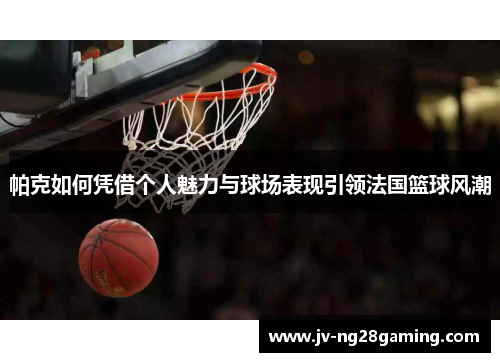 帕克如何凭借个人魅力与球场表现引领法国篮球风潮 帕克如何凭借个人魅力与球场表现引领法国篮球风潮