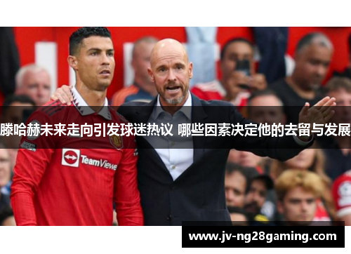 滕哈赫未来走向引发球迷热议 哪些因素决定他的去留与发展