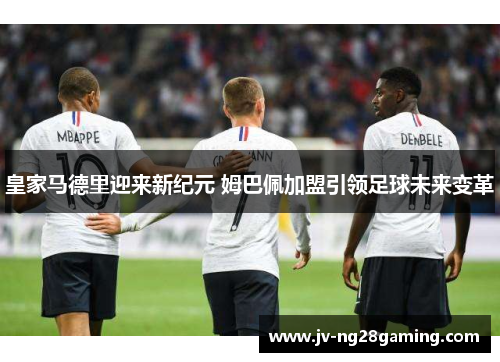 皇家马德里迎来新纪元 姆巴佩加盟引领足球未来变革