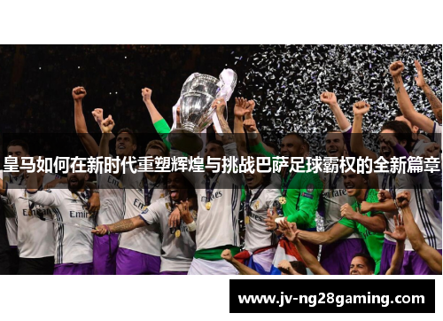 皇马如何在新时代重塑辉煌与挑战巴萨足球霸权的全新篇章