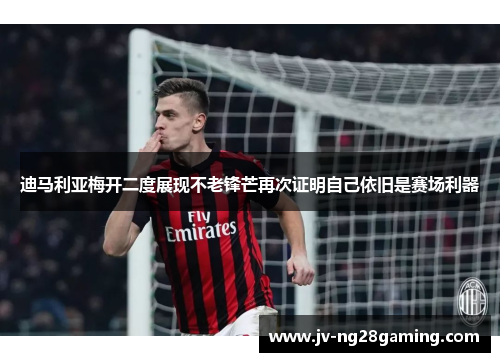 迪马利亚梅开二度展现不老锋芒再次证明自己依旧是赛场利器